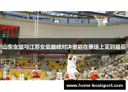 山东女篮与江苏女篮巅峰对决谁能在赛场上笑到最后