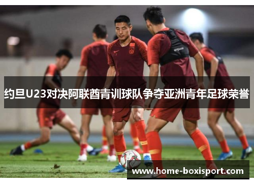 约旦U23对决阿联酋青训球队争夺亚洲青年足球荣誉