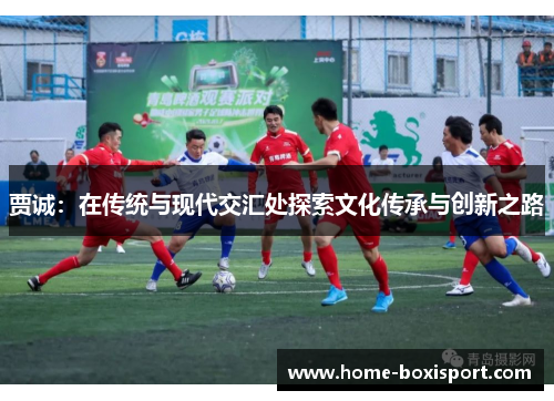 贾诚：在传统与现代交汇处探索文化传承与创新之路